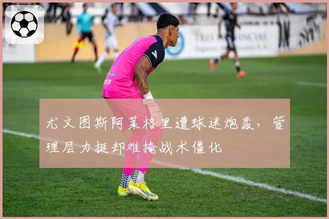 尤文图斯阿莱格里遭球迷炮轰,管理层力挺却难掩战术僵化