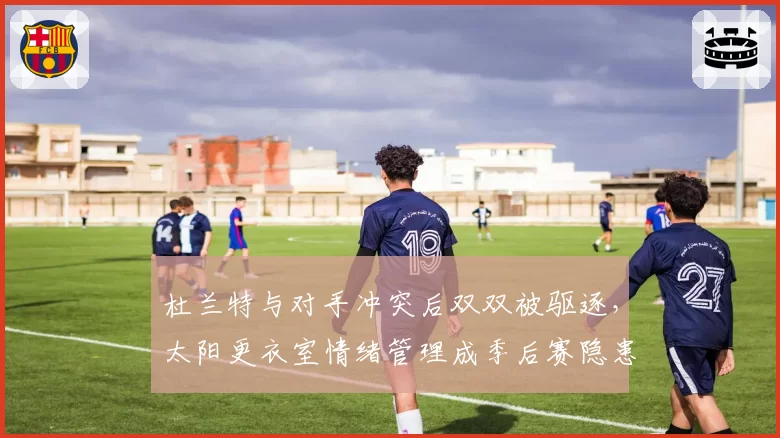 杜兰特与对手冲突后双双被驱逐,太阳更衣室情绪管理成季后赛隐患