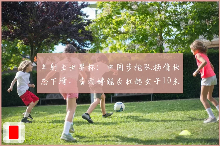 年射击世界杯:中国步枪队杨倩状态下滑,黄雨婷能否扛起女子10米气步枪大旗?
