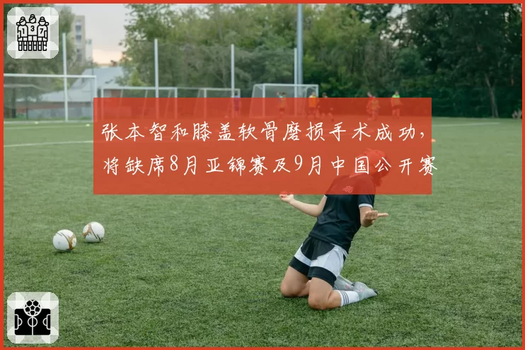 张本智和膝盖软骨磨损手术成功,将缺席8月亚锦赛及9月中国公开赛