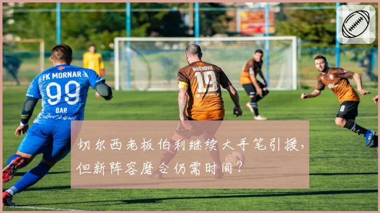 切尔西老板伯利继续大手笔引援，但新阵容磨合仍需时间？