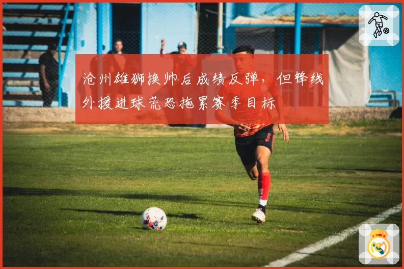 沧州雄狮换帅后成绩反弹，但锋线外援进球荒恐拖累赛季目标
