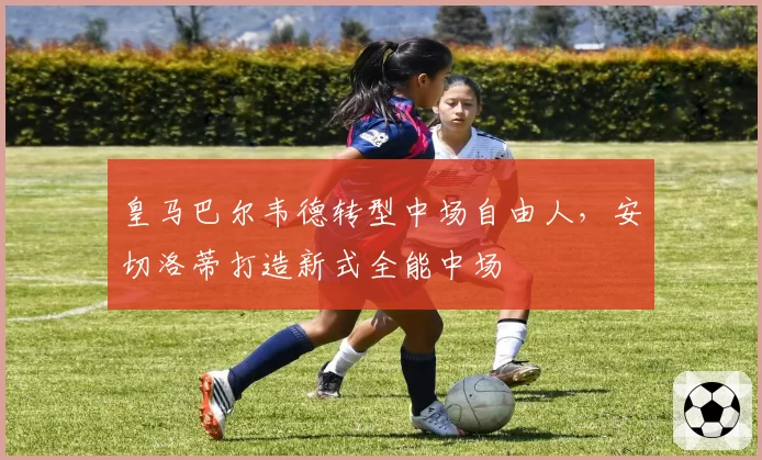 皇马巴尔韦德转型中场自由人,安切洛蒂打造新式全能中场