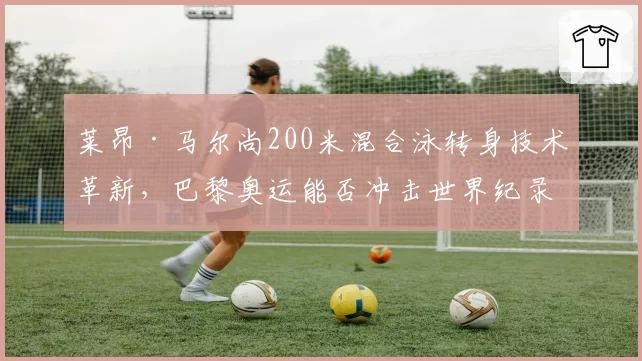 莱昂·马尔尚200米混合泳转身技术革新,巴黎奥运能否冲击世界纪录?