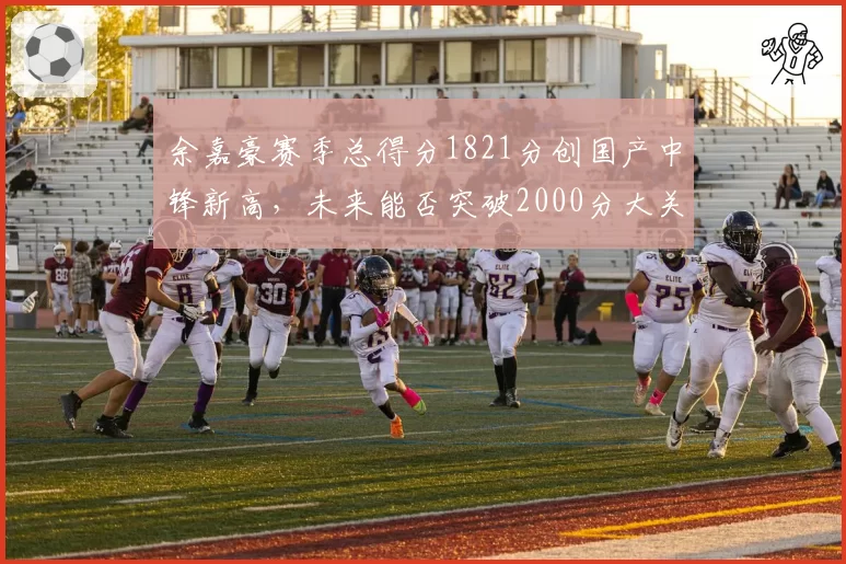 余嘉豪赛季总得分1821分创国产中锋新高，未来能否突破2000分大关？