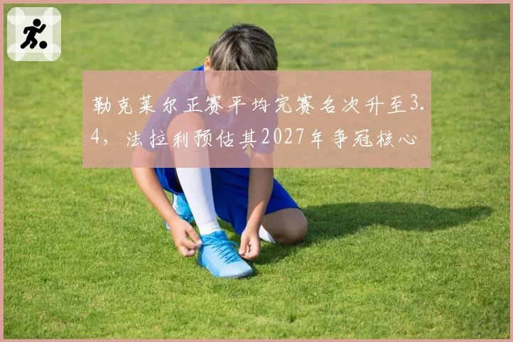 勒克莱尔正赛平均完赛名次升至3.4，法拉利预估其2027年争冠核心
