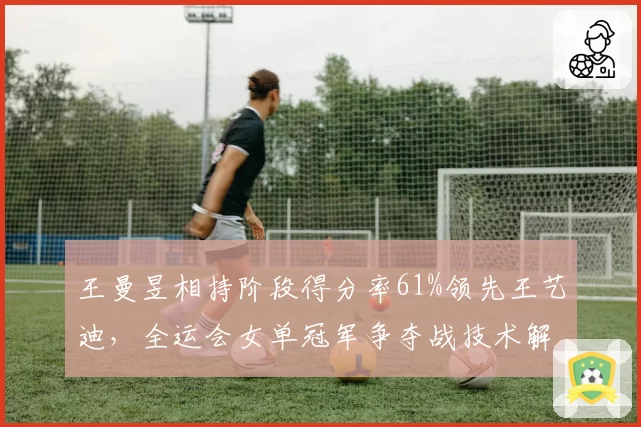 王曼昱相持阶段得分率61%领先王艺迪,全运会女单冠军争夺战技术解析