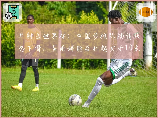 年射击世界杯：中国步枪队杨倩状态下滑，黄雨婷能否扛起女子10米气步枪大旗？
