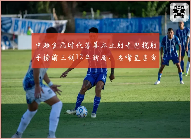 中超金元时代落幕本土射手包揽射手榜前三创12年新局，名嘴直言含金量远逊外援时代__br_
