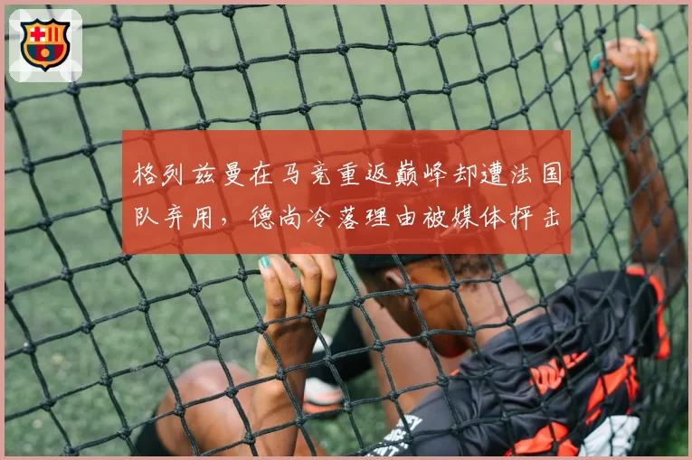 格列兹曼在马竞重返巅峰却遭法国队弃用,德尚冷落理由被媒体抨击为借口