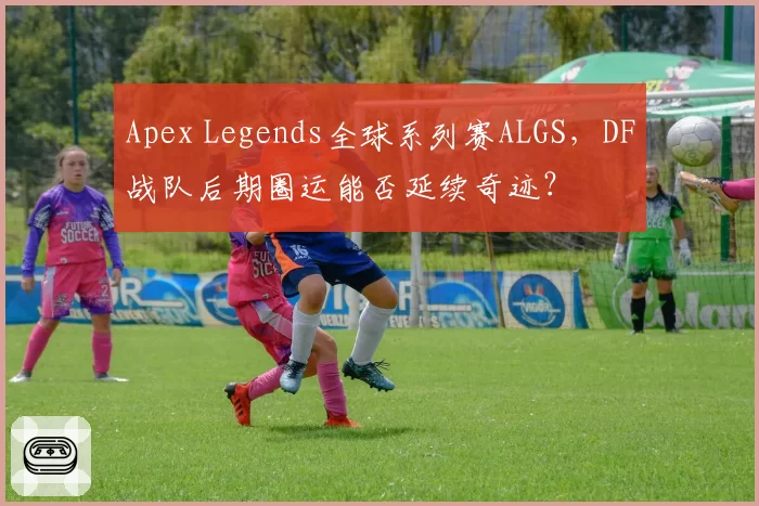 Apex Legends全球系列赛ALGS,DF战队后期圈运能否延续奇迹?