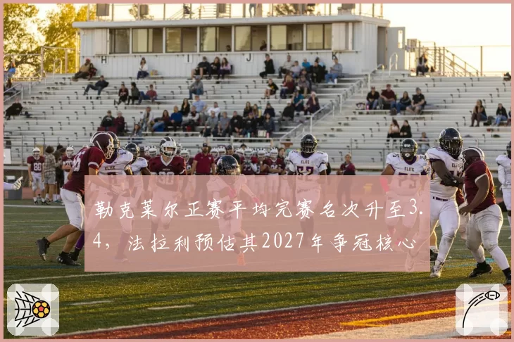 勒克莱尔正赛平均完赛名次升至3.4,法拉利预估其2027年争冠核心