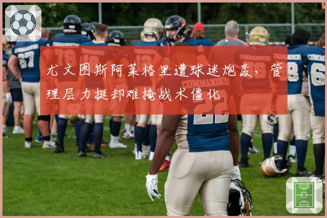 尤文图斯阿莱格里遭球迷炮轰,管理层力挺却难掩战术僵化