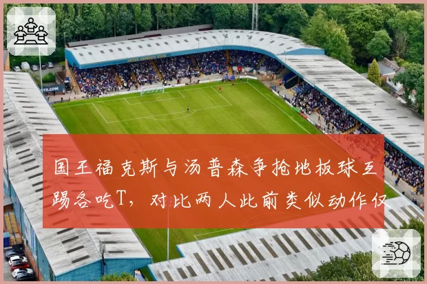 国王福克斯与汤普森争抢地板球互踢各吃T,对比两人此前类似动作仅判普通犯规
