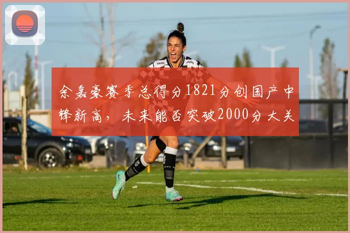 余嘉豪赛季总得分1821分创国产中锋新高,未来能否突破2000分大关?