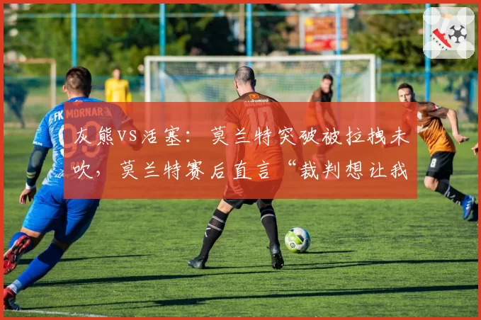 灰熊vs活塞:莫兰特突破被拉拽未吹,莫兰特赛后直言“裁判想让我受伤”