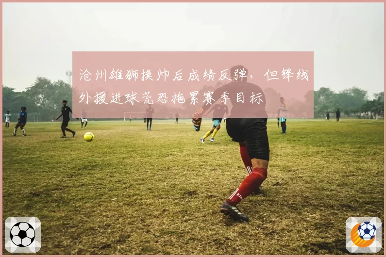 沧州雄狮换帅后成绩反弹，但锋线外援进球荒恐拖累赛季目标