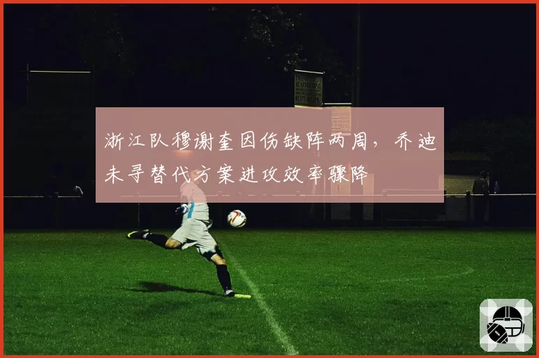 浙江队穆谢奎因伤缺阵两周，乔迪未寻替代方案进攻效率骤降