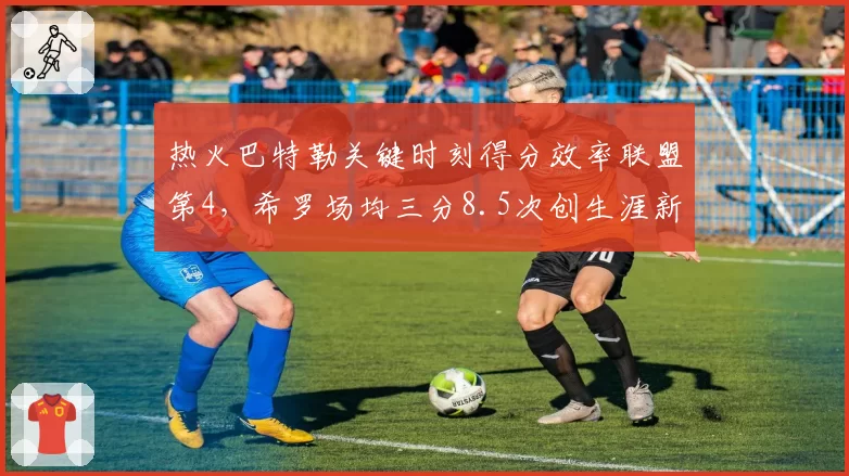 热火巴特勒关键时刻得分效率联盟第4,希罗场均三分8.5次创生涯新高