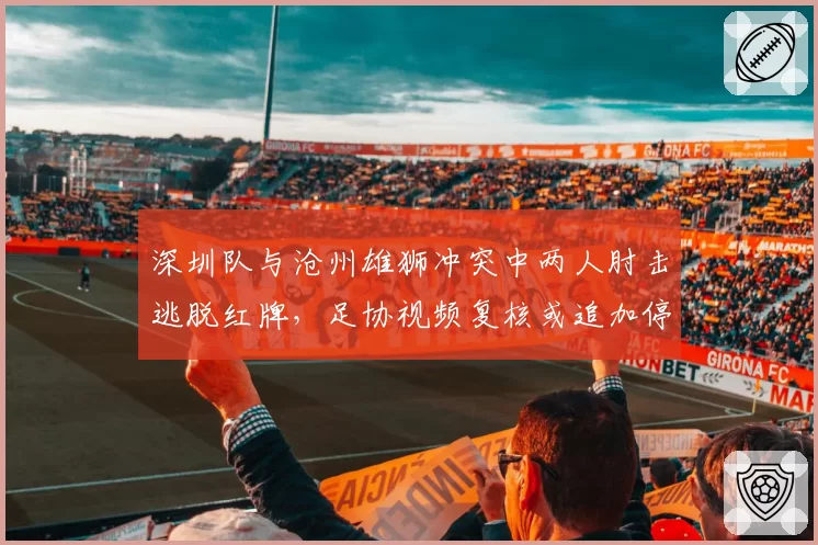深圳队与沧州雄狮冲突中两人肘击逃脱红牌，足协视频复核或追加停赛