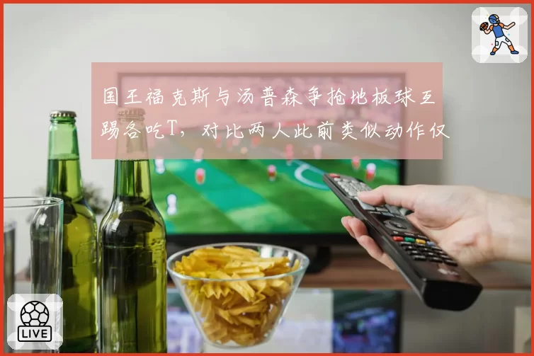 国王福克斯与汤普森争抢地板球互踢各吃T，对比两人此前类似动作仅判普通犯规