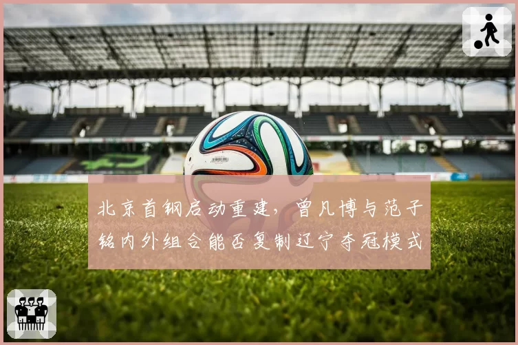 北京首钢启动重建,曾凡博与范子铭内外组合能否复制辽宁夺冠模式?