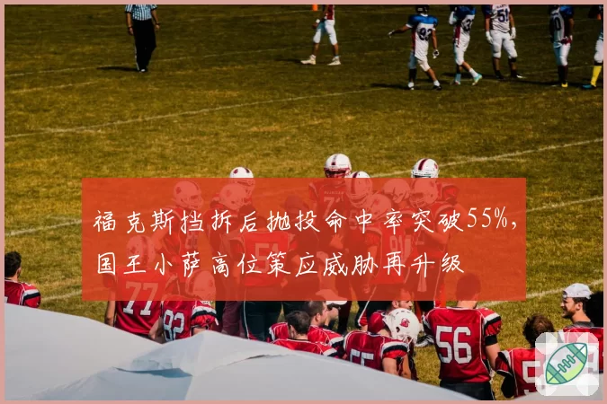 福克斯挡拆后抛投命中率突破55%,国王小萨高位策应威胁再升级
