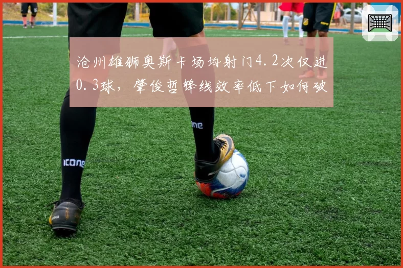 沧州雄狮奥斯卡场均射门4.2次仅进0.3球,肇俊哲锋线效率低下如何破局?