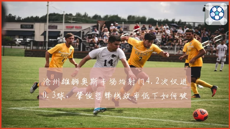 沧州雄狮奥斯卡场均射门4.2次仅进0.3球,肇俊哲锋线效率低下如何破局?