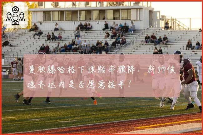 曼联滕哈格下课赔率骤降，新帅候选齐达内是否愿意接手？